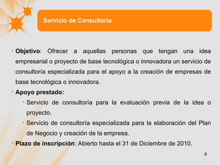 Servicio de Consultoría Objetivo :  Ofrecer a aquellas personas que tengan una idea empresarial o proyecto de base tecnológica o innovadora un servicio de consultoría especializada para el apoyo a la creación de empresas de base tecnológica o innovadora. Apoyo prestado : Servicio de consultoría para la evaluación previa de la idea o proyecto. Servicio de consultoría especializada para la elaboración del Plan de Negocio y creación de la empresa. Plazo de inscripción :  Abierto hasta el 31 de Diciembre de 2010. 