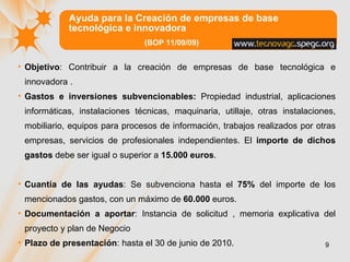 Ayuda para la Creación de empresas de base tecnológica e innovadora  (BOP 11/09/09) Objetivo :  Contribuir a la creación de empresas de base tecnológica e innovadora . Gastos e inversiones subvencionables:  Propiedad industrial, aplicaciones informáticas, instalaciones técnicas, maquinaria, utillaje, otras instalaciones, mobiliario, equipos para procesos de información, trabajos realizados por otras empresas, servicios de profesionales independientes.  El   importe de dichos gastos  debe ser igual o superior a  15.000 euros . Cuantía de las ayudas : Se subvenciona hasta el  75%  del importe de los mencionados gastos, con un máximo de  60.000  euros.  Documentación a aportar : Instancia de solicitud , memoria explicativa del proyecto y plan de Negocio Plazo de presentación : hasta el 30 de junio de 2010.  