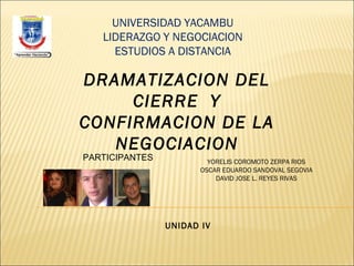 DRAMATIZACION DEL
CIERRE Y
CONFIRMACION DE LA
NEGOCIACION
UNIVERSIDAD YACAMBU
LIDERAZGO Y NEGOCIACION
ESTUDIOS A DISTANCIA
UNIDAD IV
PARTICIPANTES YORELIS COROMOTO ZERPA RIOS
OSCAR EDUARDO SANDOVAL SEGOVIA
DAVID JOSE L. REYES RIVAS
 