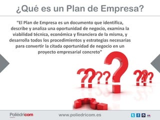 ¿Qué es un Plan de Empresa?
    “El Plan de Empresa es un documento que identifica,
 describe y analiza una oportunidad de negocio, examina la
  viabilidad técnica, económica y financiera de la misma, y
desarrolla todos los procedimientos y estrategias necesarias
   para convertir la citada oportunidad de negocio en un
               proyecto empresarial concreto”
 