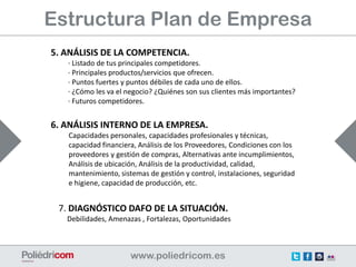 Estructura Plan de Empresa
5. ANÁLISIS DE LA COMPETENCIA.
   · Listado de tus principales competidores.
   · Principales productos/servicios que ofrecen.
   · Puntos fuertes y puntos débiles de cada uno de ellos.
   · ¿Cómo les va el negocio? ¿Quiénes son sus clientes más importantes?
   · Futuros competidores.


6. ANÁLISIS INTERNO DE LA EMPRESA.
   Capacidades personales, capacidades profesionales y técnicas,
   capacidad financiera, Análisis de los Proveedores, Condiciones con los
   proveedores y gestión de compras, Alternativas ante incumplimientos,
   Análisis de ubicación, Análisis de la productividad, calidad,
   mantenimiento, sistemas de gestión y control, instalaciones, seguridad
   e higiene, capacidad de producción, etc.


 7. DIAGNÓSTICO DAFO DE LA SITUACIÓN.
   Debilidades, Amenazas , Fortalezas, Oportunidades
 