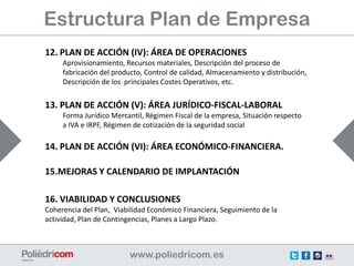 Estructura Plan de Empresa
12. PLAN DE ACCIÓN (IV): ÁREA DE OPERACIONES
     Aprovisionamiento, Recursos materiales, Descripción del proceso de
     fabricación del producto, Control de calidad, Almacenamiento y distribución,
     Descripción de los principales Costes Operativos, etc.


13. PLAN DE ACCIÓN (V): ÁREA JURÍDICO-FISCAL-LABORAL
     Forma Jurídico Mercantil, Régimen Fiscal de la empresa, Situación respecto
     a IVA e IRPF, Régimen de cotización de la seguridad social

14. PLAN DE ACCIÓN (VI): ÁREA ECONÓMICO-FINANCIERA.

15.MEJORAS Y CALENDARIO DE IMPLANTACIÓN

16. VIABILIDAD Y CONCLUSIONES
Coherencia del Plan, Viabilidad Económico Financiera, Seguimiento de la
actividad, Plan de Contingencias, Planes a Largo Plazo.
 