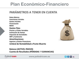Plan Económico-Financiero
PARÁMETROS A TENER EN CUENTA
Datos Básicos
Inversiones Iniciales
Gastos Iniciales
Financiación
RRHH
Gastos Fijos
Precios y Costes Variables
Estimación de Ventas
Impuesto de Sociedades
IRPF y Autónomo
Amortizaciones
Ingresos y Gastos Financieros
Umbral de Rentabilidad o Punto Muerto

Balance (ACTIVO, PASIVO)
Cuenta de Resultados (PÉRDIDAS Y GANANCIAS)
 