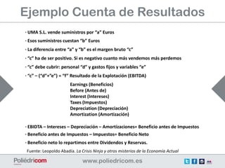 Ejemplo Cuenta de Resultados
· UMA S.L. vende suministros por “a” Euros
· Esos suministros cuestan “b” Euros
· La diferencia entre “a” y “b” es el margen bruto “c”
· “c” ha de ser positivo. Si es negativo cuanto más vendemos más perdemos
· “c” debe cubrir: personal “d” y gastos fijos y variables “e”
· “c” – (“d”+”e”) = “f” Resultado de la Explotación (EBITDA)
                       Earnings (Beneficios)
                       Before (Antes de)
                       Interest (Intereses)
                       Taxes (Impuestos)
                       Depreciation (Depreciación)
                       Amortization (Amortización)

· EBIDTA – Intereses – Depreciación – Amortizaciones= Beneficio antes de Impuestos
· Beneficio antes de Impuestos – Impuestos= Beneficio Neto
· Beneficio neto lo repartimos entre Dividendos y Reservas.
 Fuente: Leopoldo Abadía. La Crisis Ninja y otros misterios de la Economía Actual
 