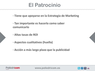 El Patrocinio
· Tiene que apoyarse en la Estrategia de Marketing

· Tan importante es hacerlo como saber
comunicarlo

· Altas tasas de ROI

· Aspectos cualitativos (huella)

· Acción a más largo plazo que la publicidad
 