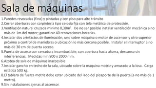 1.Paredes revocadas (fino) y pintadas y con piso para alto tránsito
2.Cerrar aberturas con carpintería tipo celosía fija con tela metálica de protección.
3.Ventilación natural cruzada mínimo 0,30m2. De no ser posible instalar ventilación mecánica a no
más de 1m del motor; garantizar 40 renovaciones horarias.
4.Instalar dos artefactos de iluminación, uno sobre máquina o motor de ascensor y otro superior
próximo a control de maniobras o ubicación lo más cercana posible. Instalar el interruptor a no
más de 30 cm de puerta acceso.
5.Puerta de acceso con cerradura incombustible, con apertura hacia afuera, descanso sin
interferencias. Medidas mín 800 x 2000 mm.
6.Azotea de sala de máquinas inaccesible
7.Instalar gancho en techo de la sala, ubicado sobre la maquina motriz y amurado a la losa. Carga
estática 500 kg.
8.El tablero de fuerza motriz debe estar ubicado del lado del picaporte de la puerta (a no más de 1
metro).
9.Sin instalaciones ajenas al ascensor.
Sala de máquinas
 