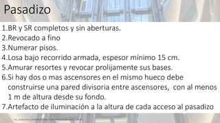 1.BR y SR completos y sin aberturas.
2.Revocado a fino
3.Numerar pisos.
4.Losa bajo recorrido armada, espesor mínimo 15 cm.
5.Amurar resortes y revocar prolijamente sus bases.
6.Si hay dos o mas ascensores en el mismo hueco debe
construirse una pared divisoria entre ascensores, con al menos
1 m de altura desde su fondo.
7.Artefacto de iluminación a la altura de cada acceso al pasadizo
Pasadizo
 