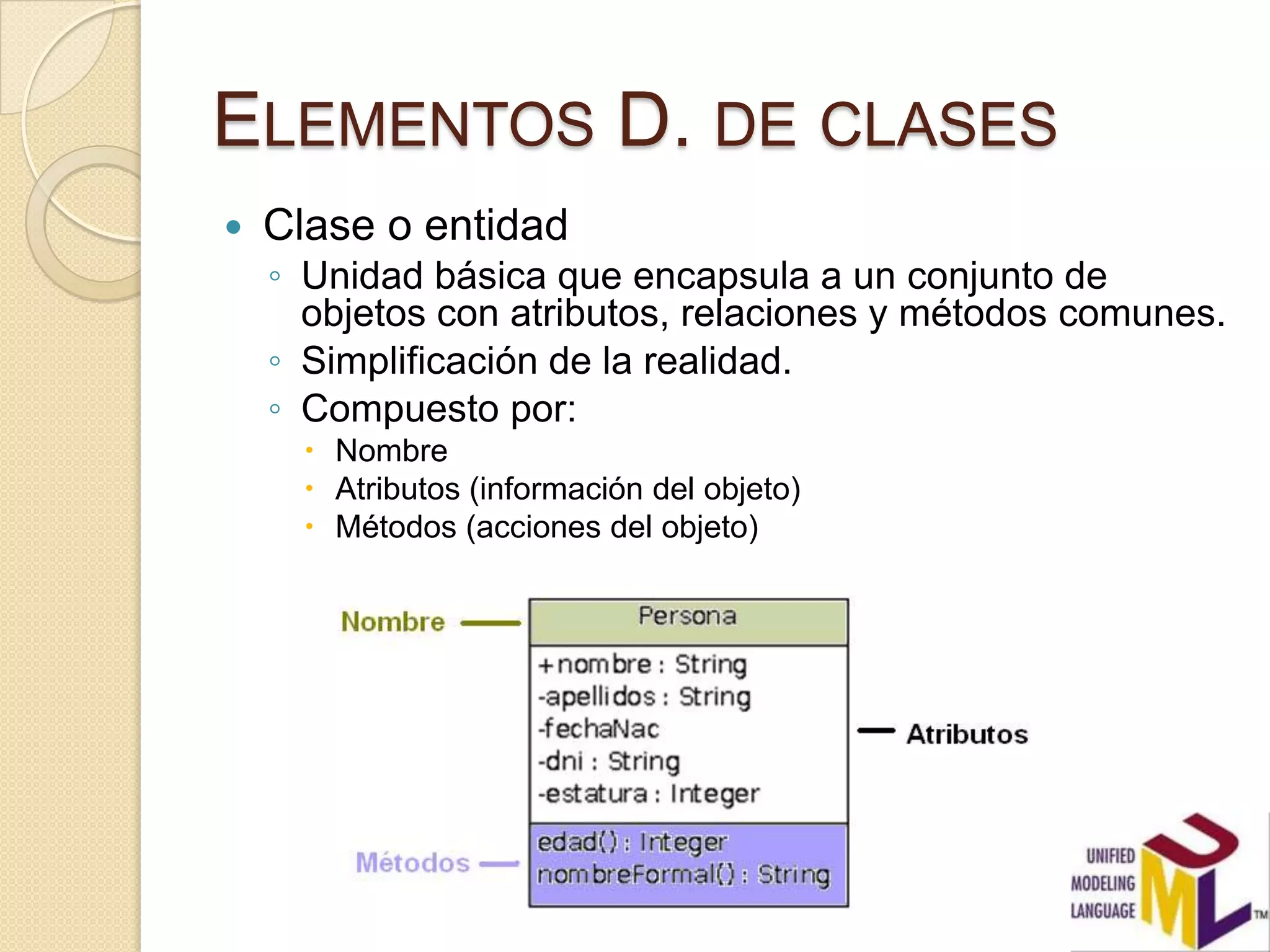ELEMENTOS D. DE CLASES
   Clase o entidad
    ◦ Unidad básica que encapsula a un conjunto de
      objetos con atributos, relaciones y métodos comunes.
    ◦ Simplificación de la realidad.
    ◦ Compuesto por:
       Nombre
       Atributos (información del objeto)
       Métodos (acciones del objeto)
 
