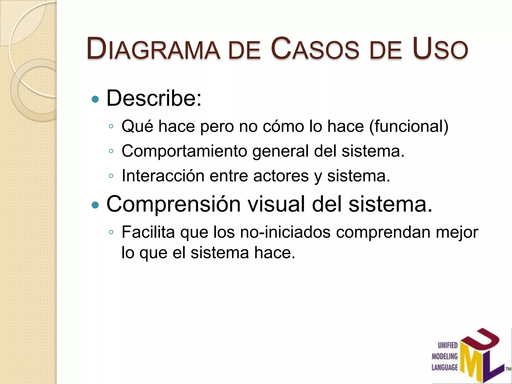 DIAGRAMA DE CASOS DE USO
   Describe:
    ◦ Qué hace pero no cómo lo hace (funcional)
    ◦ Comportamiento general del sistema.
    ◦ Interacción entre actores y sistema.
   Comprensión visual del sistema.
    ◦ Facilita que los no-iniciados comprendan mejor
      lo que el sistema hace.
 