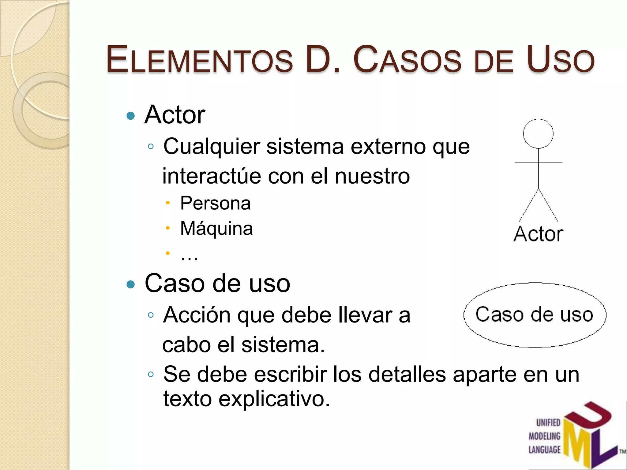 ELEMENTOS D. CASOS DE USO
    Actor
     ◦ Cualquier sistema externo que
       interactúe con el nuestro
       Persona
       Máquina
       …
    Caso de uso
     ◦ Acción que debe llevar a
       cabo el sistema.
     ◦ Se debe escribir los detalles aparte en un
       texto explicativo.
 