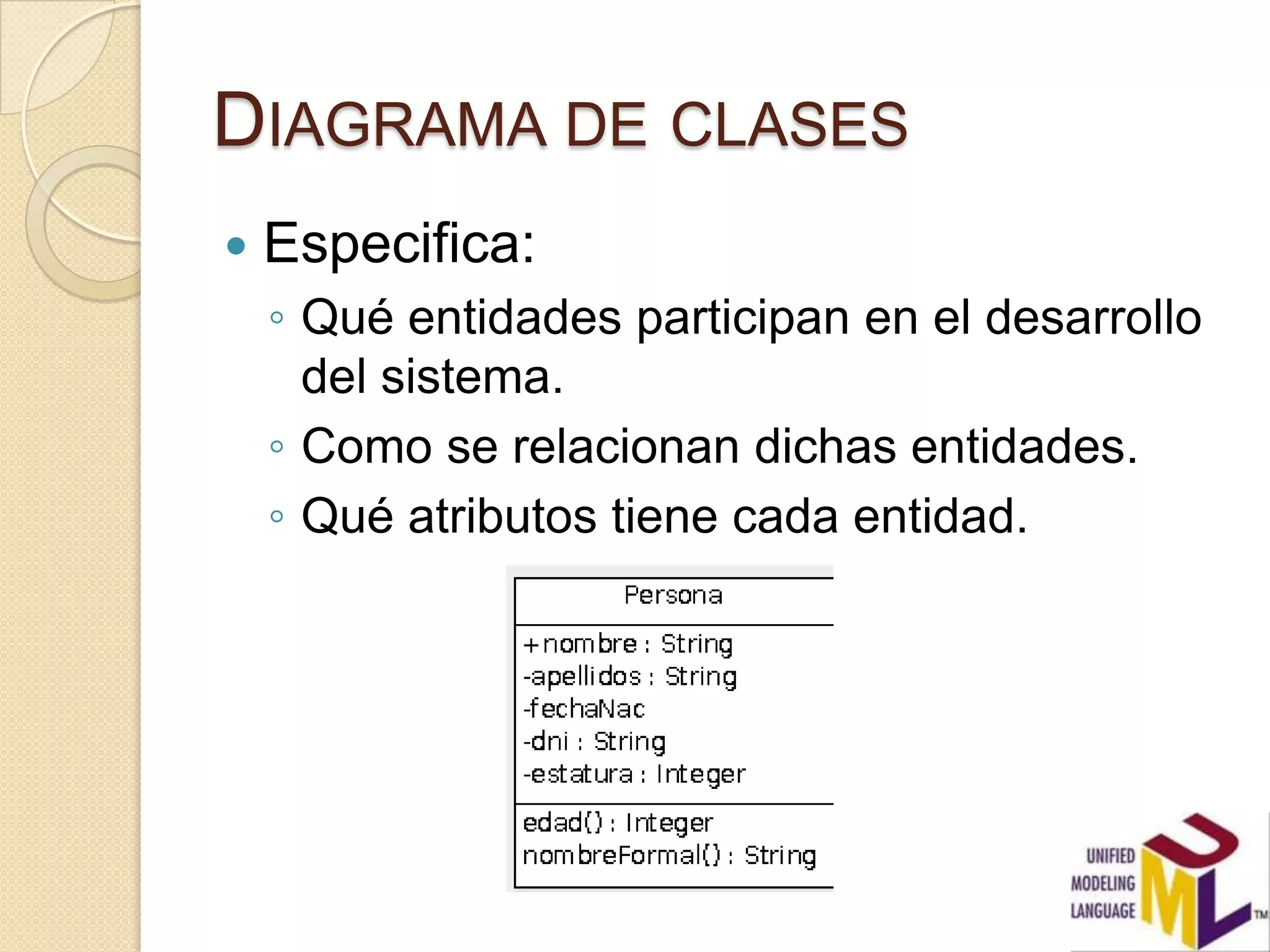 DIAGRAMA DE CLASES
   Especifica:
    ◦ Qué entidades participan en el desarrollo
      del sistema.
    ◦ Como se relacionan dichas entidades.
    ◦ Qué atributos tiene cada entidad.
 