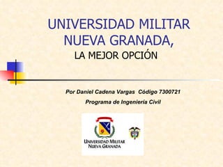UNIVERSIDAD MILITAR NUEVA GRANADA, LA MEJOR OPCIÓN Por Daniel Cadena Vargas  Código 7300721 Programa de Ingeniería Civil 