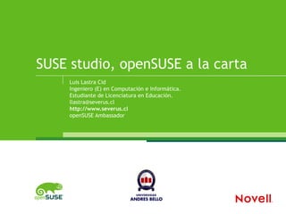 SUSE studio, openSUSE a la carta
     Luis Lastra Cid
     Ingeniero (E) en Computación e Informática.
     Estudiante de Licenciatura en Educación.
     llastra@severus.cl
     http://www.severus.cl
     openSUSE Ambassador
 