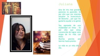 Juliana
Una de mis mas grandes
pasiones es aprender. Es
por ello que me interesa
estudiar la licenciatura
de Derecho , por que me
gustaría ayudar a la gente
.
Soy egresada de una
modalidad en línea . Es
por ello que estoy
convencida de lograr esta
etapa de mi vida con
éxito.
Muchas gracias por
leerme hasta pronto.
La vida es un reto dia a
dia.
 
