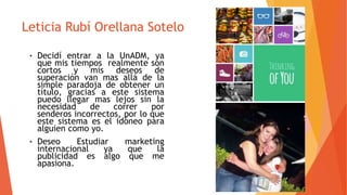 Leticia Rubí Orellana Sotelo
• Decidí entrar a la UnADM, ya
que mis tiempos realmente son
cortos y mis deseos de
superación van mas allá de la
simple paradoja de obtener un
título, gracias a este sistema
puedo llegar mas lejos sin la
necesidad de correr por
senderos incorrectos, por lo que
este sistema es el idóneo para
alguien como yo.
• Deseo Estudiar marketing
internacional ya que la
publicidad es algo que me
apasiona.
 