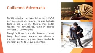 Guillermo Valenzuela
Decidí estudiar mi licenciatura en UNADM
por cuestiones de horario, ya que trabajo
todo el día y se me facilita mas poder
realizar mis actividades, también porque
no tiene un costo alguna.
Escogí la licenciatura de Derecho porque
tengo familiares cercanos estudiaron y
ejercen esa carrera y me llamo mucho la
atención por todo lo que comentan.
 