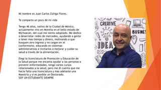 Mi nombre es Juan Carlos Zúñiga Flores.
Te comparto un poco de mi vida
Tengo 46 años, nativo de la Ciudad de México,
actualmente vivo en Morelia en el bello estado de
Michoacán, del cual me siento adoptado. Me dedico
a desarrollar redes de mercadeo, ayudando a gente
a tener mas tiempo y dinero, motivando a que
busquen otro ingreso y no caigan en el
conformismo, educando en sistemas
administrativos e invitarlos a mejorar y cuidar su
salud a través de la alimentación.
Elegí la licenciatura de Promoción y Educación de
la Salud porque me encanta ayudar a las personas a
prevenir enfermedades, tengo varios cursos
relacionados a la salud, pero me di cuenta que me
hacia falta una licenciatura y mas adelante una
Maestría y si es posible un Doctorado.
SOY UN ESTUDIANTE SIEMPRE
 
