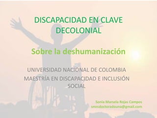 DISCAPACIDAD EN CLAVE
DECOLONIAL
Sobre la deshumanización
UNIVERSIDAD NACIONAL DE COLOMBIA
MAESTRÍA EN DISCAPACIDAD E INCLUSIÓN
SOCIAL
Sonia Marsela Rojas Campos
smrcdoctoradouna@gmail.com
 