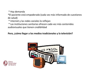 * Hay demanda
*El paciente está empoderado (cada vez más informado de cuestiones
de salud)
* Internet y las redes sociales lo reflejan
* Las instituciones sanitarias ofrecen cada vez más contenidos
audiovisuales que tienen credibilidad

Pero, ¿cómo llegar a los medios tradicionales y la televisión?
 