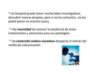 * Un hospital puede hacer mucha labor investigadora,
descubrir nuevas terapias, pero si no las comunica…no las
podrá poner en marcha nunca

 * Hay necesidad de conocer la existencia de estos
tratamientos y soluciones para sus patologías.

* Un contenido médico novedoso despierta el interés del
medio de comunicación
 
