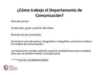 ¿Cómo trabaja el Departamento de
              Comunicación?
Nota de prensa

Producción, guión y edición del vídeo

Revisión de los contenidos

Envío de la nota de prensa, fotografías e infográfico, así como el video a
los medios de comunicación.

Las televisiones reciben además material ampliado (recursos y totales)
para que se puedan montar su propia pieza

EJEMPLOS DE COLABORACIONES
 