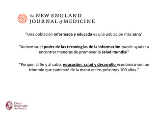 “Una población informada y educada es una población más sana”

"Aumentar el poder de las tecnologías de la información puede ayudar a
         encontrar maneras de promover la salud mundial“

“Porque, al fin y al cabo, educación, salud y desarrollo económico son un
     trinomio que caminará de la mano en los próximos 100 años.”
 