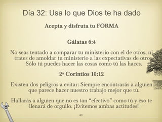 Día 32: Usa lo que Dios te ha dado
Acepta y disfruta tu FORMA
Gálatas 6:4
No seas tentado a comparar tu ministerio con el ...