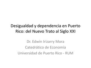 Desigualdad y dependencia en Puerto
  Rico: del Nuevo Trato al Siglo XXI

        Dr. Edwin Irizarry Mora
       Catedrático de Economía
   Universidad de Puerto Rico - RUM
 