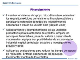 Financiamiento Incentivar el sistema de apoyo micro - financiero, minimizar  los requisitos exigidos por el sistema financiero público y canalizar la obtención  d e todos los  requerimientos necesarios a través de un solo ente  (taquilla única) Asesoramiento y acompañamiento de las unidades productivas para la obtención de créditos. Ampliar los conceptos financiables, para dar cabida a desarrollo de maquinarias, equipos con posibilidades de escalamiento industrial, capital de trabajo, estudios e investigaciones previas y otros Agilizar las evaluaciones para reducir los tiempo de espera de respuesta. Entrega oportuna de los recursos. Incrementar montos de los créditos 