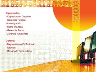 Diplomados:
- Capacitación Docente
- Gerencia Pública
- Investigación.
- Micro finanzas.
- Gerencia Social.
-Gerencia Ambiental.
Cursos:
- Mejoramiento Profesional
- Idiomas
- Desarrollo Comunitario
 