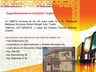 Específicamente en el Estado Trujillo
La UNEFA funciona en Av. 05 entre calle 14 y 15 Parroquia
Betijoque Municipio Rafael Rangel Edo. Trujillo.
Teléfono: 0271-6630275, a cargo del Decano Coronel Gonzalo
Chacón
Las carreras que ofrecen en sus distintas sedes son :
- TSU Enfermería (D)
- Licenciatura en Administración y Gestión Municipal (A)
- Licenciatura en Educación Integral (A)
- Ing. Gas (D)
- Ing. Agronómica (D
- Ing. Sistemas (F N)
 