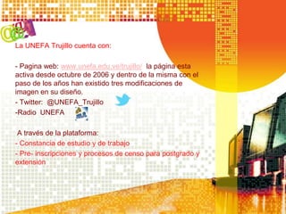 La UNEFA Trujillo cuenta con:
- Pagina web: www.unefa.edu.ve/trujillo/ la página esta
activa desde octubre de 2006 y dentro de la misma con el
paso de los años han existido tres modificaciones de
imagen en su diseño.
- Twitter: @UNEFA_Trujillo
-Radio UNEFA
A través de la plataforma:
- Constancia de estudio y de trabajo
- Pre- inscripciones y procesos de censo para postgrado y
extensión
 