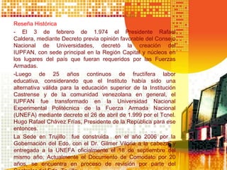 Reseña Histórica
- El 3 de febrero de 1.974 el Presidente Rafael
Caldera, mediante Decreto previa opinión favorable del Consejo
Nacional de Universidades, decretó la creación del
IUPFAN, con sede principal en la Región Capital y núcleos en
los lugares del país que fueran requeridos por las Fuerzas
Armadas.
-Luego de 25 años continuos de fructífera labor
educativa, considerando que el Instituto había sido una
alternativa válida para la educación superior de la Institución
Castrense y de la comunidad venezolana en general, el
IUPFAN fue transformado en la Universidad Nacional
Experimental Politécnica de la Fuerza Armada Nacional
(UNEFA) mediante decreto el 26 de abril de 1.999 por el Tcnel.
Hugo Rafael Chávez Frías, Presidente de la República para ese
entonces.
La Sede en Trujillo fue construida en el año 2006 por la
Gobernación del Edo. con el Dr. Gilmer Viloria a la cabeza, y
entregada a la UNEFA oficialmente el 18 de septiembre del
mismo año. Actualmente el Documento de Comodato por 20
años, se encuentra en proceso de revisión por parte del
 