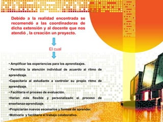 Debido a la realidad encontrada se
recomendó a las coordinadoras de
dicha extensión y al docente que nos
atendió , la creación un proyecto.
El cual
• Amplificar las experiencias para los aprendizajes.
• Permitiría la atención individual de acuerdo al ritmo de
aprendizaje.
•Capacitaría al estudiante a controlar su propio ritmo de
aprendizaje.
• Facilitaría el proceso de evaluación.
•Harían más flexible y personalizado el proceso de
enseñanza-aprendizaje.
•Propiciarían nuevos escenarios y formas de aprender.
•Motivaría y facilitaría el trabajo colaborativo.
 