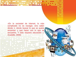 «En la sociedad de Internet, lo más
complicado no es navegar, sino saber
dónde ir, dónde buscar lo que se quiere
encontrar y qué hacer con lo que se
encuentra. Y esto requiere educación ».
(Castells, 2009)
 