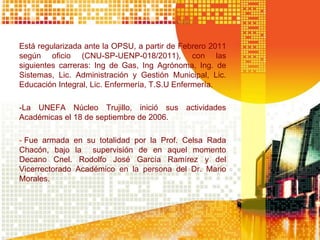 Está regularizada ante la OPSU, a partir de Febrero 2011
según oficio (CNU-SP-UENP-018/2011), con las
siguientes carreras: Ing de Gas, Ing Agrónoma, Ing. de
Sistemas, Lic. Administración y Gestión Municipal, Lic.
Educación Integral, Lic. Enfermería, T.S.U Enfermería.
-La UNEFA Núcleo Trujillo, inició sus actividades
Académicas el 18 de septiembre de 2006.
- Fue armada en su totalidad por la Prof. Celsa Rada
Chacón, bajo la supervisión de en aquel momento
Decano Cnel. Rodolfo José García Ramírez y del
Vicerrectorado Académico en la persona del Dr. Mario
Morales.
 