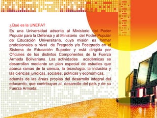 ¿Qué es la UNEFA?
Es una Universidad adscrita al Ministerio del Poder
Popular para la Defensa y al Ministerio del Poder Popular
de Educación Universitaria, cuya misión es formar
profesionales a nivel de Pregrado y/o Postgrado en el
Sistema de Educación Superior y está dirigida por
Oficiales de los distintos Componentes de la Fuerza
Armada Bolivariana. Las actividades académicas se
desarrollan mediante un plan especial de estudios que
abarca ramas de la ciencia, la tecnología, la industria y
las ciencias jurídicas, sociales, políticas y económicas,
además de las áreas propias del desarrollo integral del
educando, que contribuyan al desarrollo del país y de su
Fuerza Armada.
 