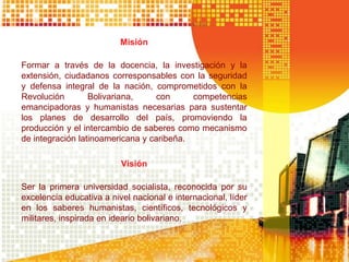 Misión
Formar a través de la docencia, la investigación y la
extensión, ciudadanos corresponsables con la seguridad
y defensa integral de la nación, comprometidos con la
Revolución Bolivariana, con competencias
emancipadoras y humanistas necesarias para sustentar
los planes de desarrollo del país, promoviendo la
producción y el intercambio de saberes como mecanismo
de integración latinoamericana y caribeña.
Visión
Ser la primera universidad socialista, reconocida por su
excelencia educativa a nivel nacional e internacional, líder
en los saberes humanistas, científicos, tecnológicos y
militares, inspirada en ideario bolivariano.
 