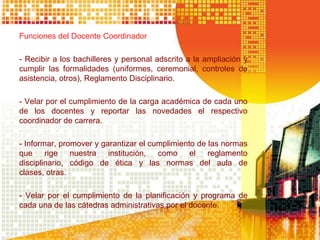 Funciones del Docente Coordinador
- Recibir a los bachilleres y personal adscrito a la ampliación y
cumplir las formalidades (uniformes, ceremonial, controles de
asistencia, otros), Reglamento Disciplinario.
- Velar por el cumplimiento de la carga académica de cada uno
de los docentes y reportar las novedades el respectivo
coordinador de carrera.
- Informar, promover y garantizar el cumplimiento de las normas
que rige nuestra institución, como el reglamento
disciplinario, código de ética y las normas del aula de
clases, otras.
- Velar por el cumplimiento de la planificación y programa de
cada una de las cátedras administrativas por el docente.
 