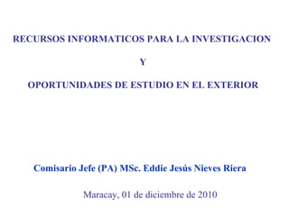 RECURSOS INFORMATICOS PARA LA INVESTIGACION  Y OPORTUNIDADES DE ESTUDIO EN EL EXTERIOR Maracay, 01 de diciembre de 2010 Comisario Jefe (PA) MSc. Eddie Jesús Nieves Riera 