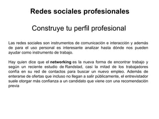   Redes sociales profesionales Construye tu perfil profesional Las redes sociales son instrumentos de comunicación e interacción y además de para el uso personal es interesante analizar hasta dónde nos pueden ayudar como instrumento de trabajo. Hay quien dice que el  networking  es la nueva forma de encontrar trabajo y según un reciente estudio de Randstad, casi la mitad de los trabajadores confía en su red de contactos para buscar un nuevo empleo. Además de enterarse de ofertas que incluso no llegan a salir públicamente, el entrevistador suele otorgar más confianza a un candidato que viene con una recomendación previa 
