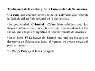Tradiciones de la ciudad y de la Universidad de Salamanca   La rana  que aparece sobre una de las calaveras que decoran la fachada del edificio original de la Universidad  En esta ciudad,  Cristóbal  Colón  hizo cabildeo ante los Reyes Católicos para poder buscar una ruta occidental a las Indias, que a la postre significó el descubrimiento de America  En el  libro  El Lazarillo de Tormes  hay una escena que se desarrolla en Salamanca, junto al verraco de piedra cerca del puente romano  El Padre Putas y el lunes de aguas 