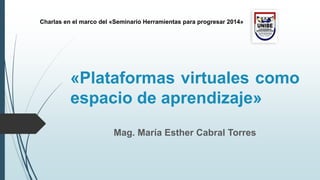 Mag. María Esther Cabral Torres
«Plataformas virtuales como
espacio de aprendizaje»
Charlas en el marco del «Seminario Herramientas para progresar 2014»
 