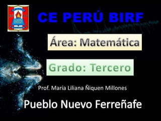 CE PERÚ BIRF Área: Matemática Grado: Tercero Prof. María Liliana Ñiquen Millones Pueblo Nuevo Ferreñafe 