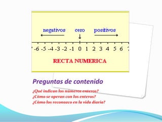 Preguntas de contenido
¿Qué indican los números enteros?
¿Cómo se operan con los enteros?
¿Cómo los reconozco en la vida diaria?
 