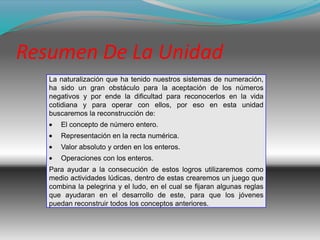 Resumen De La Unidad
   La naturalización que ha tenido nuestros sistemas de numeración,
   ha sido un gran obstáculo para la aceptación de los números
   negativos y por ende la dificultad para reconocerlos en la vida
   cotidiana y para operar con ellos, por eso en esta unidad
   buscaremos la reconstrucción de:
      El concepto de número entero.
      Representación en la recta numérica.
      Valor absoluto y orden en los enteros.
      Operaciones con los enteros.
   Para ayudar a la consecución de estos logros utilizaremos como
   medio actividades lúdicas, dentro de estas crearemos un juego que
   combina la pelegrina y el ludo, en el cual se fijaran algunas reglas
   que ayudaran en el desarrollo de este, para que los jóvenes
   puedan reconstruir todos los conceptos anteriores.
 
