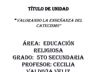 TÍTULO DE UNIDAD

“Valorando la enseñanza del
        catecismo”



  Área: educación
      religiosa
Grado: 5to secundaria
  Profesor: Cecilia
 