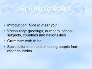  Introduction: Nice to meet you
 Vocabulary: greetings, numbers, school
subjects, countries and nationalities
 Grammar: verb to be
 Sociocultural aspects: meeting people from
other countries
Unit 1: HELLO AGAIN!
 
