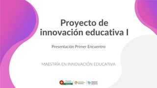 Proyecto de
innovación educativa I
Presentación Primer Encuentro
MAESTRÍA EN INNOVACIÓN EDUCATIVA
 
