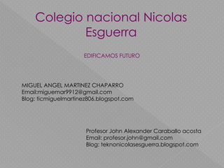 Colegio nacional Nicolas
Esguerra
EDIFICAMOS FUTURO
MIGUEL ANGEL MARTINEZ CHAPARRO
Email:miguemar9912@gmail.com
Blog: ticmiguelmartinez806.blogspot.com
Profesor John Alexander Caraballo acosta
Email: profesor.john@gmail.com
Blog: teknonicolasesguerra.blogspot.com
 